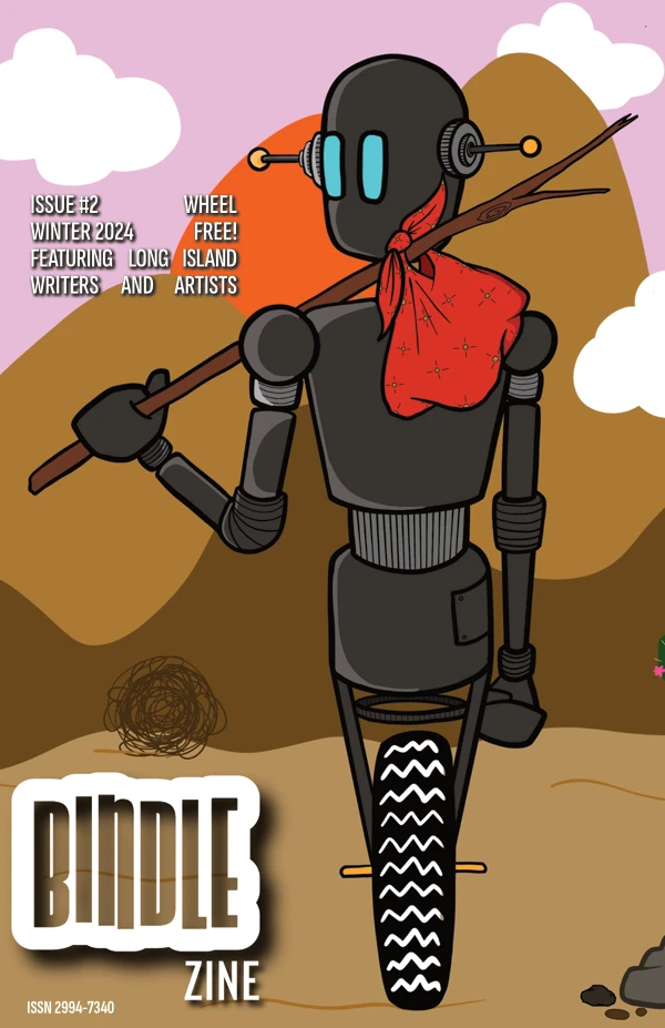 The Winter 2024 cover, which features an image of a robot, with dark grey metallic body, carries a red bindle on a stick. The robot has one wheel with large treads instead of legs and feet. The robot is moving away from the viewer but has turned its head towards us. It has large rectangular cyan eyes and two antennae, with golden spheres at the tips, sticking out of the sides of its head, as if ears. The background a cartoon desert, in browns and oranges. There are some fluffy clouds in the pink sky. There is a small tumbleweed beyond the robot, the left of the image. The cover says: Bindle Zine; ISSN 2994-7340; Issue #2; Wheel; Winter 2024; Free!; Featuring Long Island Writers and Artists.