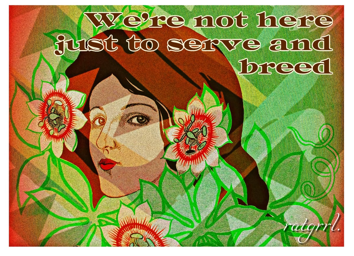A landscape image with the face of a brown-haired woman, looking at us. There are three opened flowers with light orange pedals, light green twisting stamens, green leaves, and vines that surround and overlap the woman's face. In wide brown type, with white outlines, atop the image and right justified is the sentence "We’re not here just to serve and breed". "ratgrrl." is written in white using a script typeface.